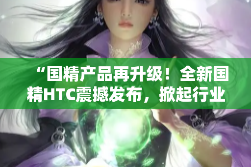 “国精产品再升级！全新国精HTC震撼发布，掀起行业风潮！”