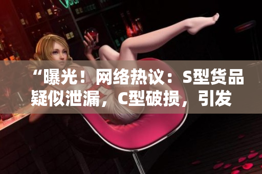 “曝光！网络热议：S型货品疑似泄漏，C型破损，引发广泛谴责！”