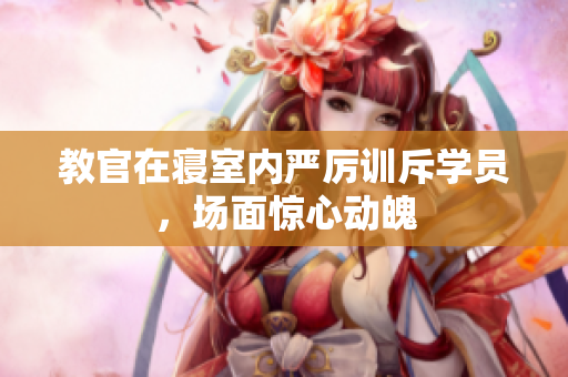 教官在寝室内严厉训斥学员，场面惊心动魄