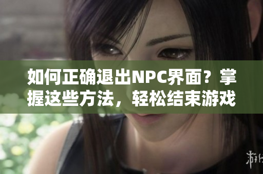如何正确退出NPC界面？掌握这些方法，轻松结束游戏交互