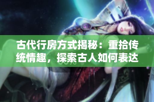 古代行房方式揭秘：重拾传统情趣，探索古人如何表达爱意