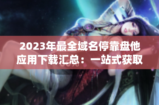 2023年最全域名停靠盘他应用下载汇总：一站式获取所有App资源！