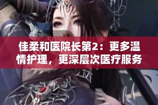 佳柔和医院长第2：更多温情护理，更深层次医疗服务