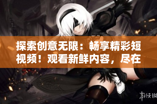 探索创意无限：畅享精彩短视频！观看新鲜内容，尽在这里！
