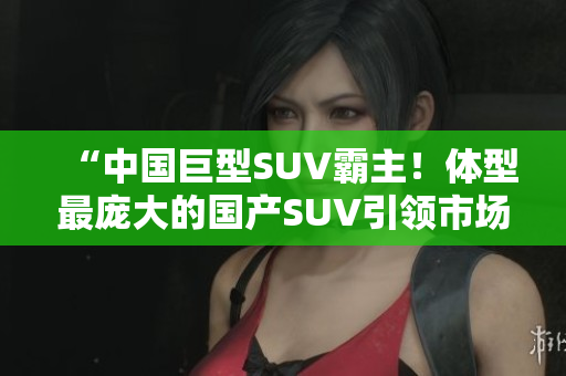 “中国巨型SUV霸主！体型最庞大的国产SUV引领市场风向”