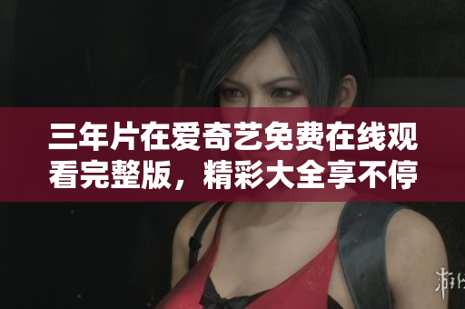 三年片在爱奇艺免费在线观看完整版，精彩大全享不停