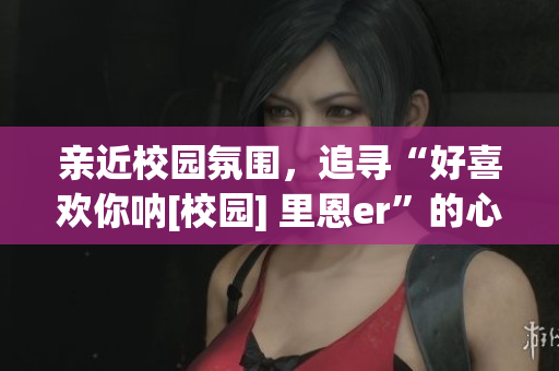 亲近校园氛围，追寻“好喜欢你呐[校园] 里恩er”的心动旅程