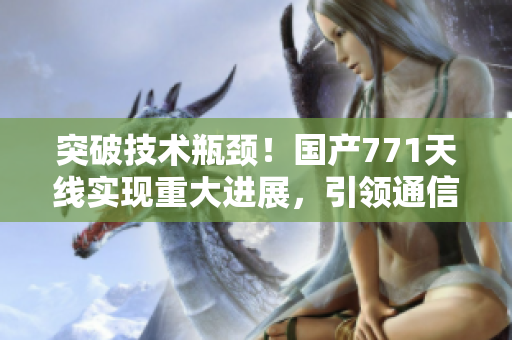 突破技术瓶颈！国产771天线实现重大进展，引领通信领域新风向