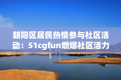 朝阳区居民热情参与社区活动：51cgfun燃爆社区活力