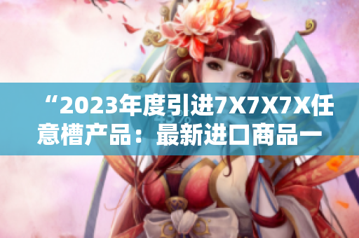 “2023年度引进7X7X7X任意槽产品：最新进口商品一览”