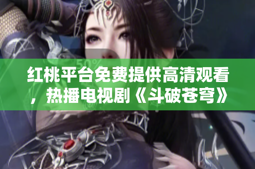 红桃平台免费提供高清观看，热播电视剧《斗破苍穹》震撼来袭