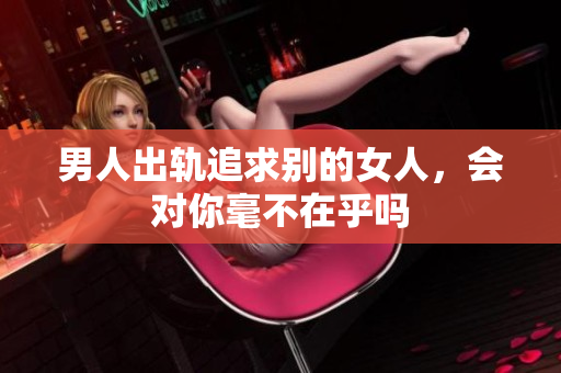 男人出轨追求别的女人，会对你毫不在乎吗