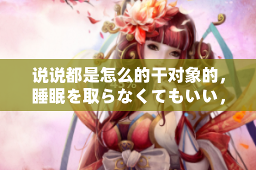 说说都是怎么的干对象的，睡眠を取らなくてもいい，睡觉抓着小鸡一晚上会怎样，睡过年纪最大的多少岁六十多，水润紧致销魂低吟古代，水润紧致销魂低吟905