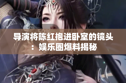 导演将陈红抱进卧室的镜头：娱乐圈爆料揭秘