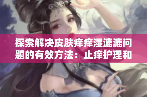 探索解决皮肤痒痒湿漉漉问题的有效方法:止痒护理和保湿技巧全解析 探索解决皮肤痒痒湿漉漉问题的有效方法:止痒护理和保湿技巧全解析