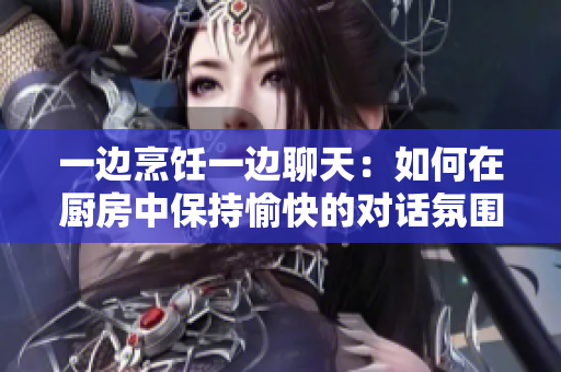 一边烹饪一边聊天：如何在厨房中保持愉快的对话氛围