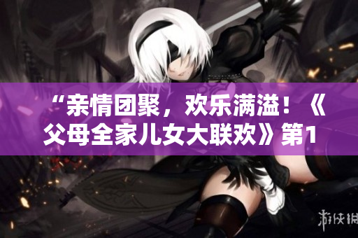 “亲情团聚，欢乐满溢！《父母全家儿女大联欢》第14集：热闹场面与温馨时刻交织”