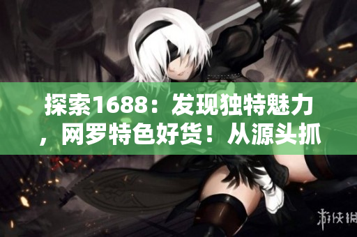 探索1688：发现独特魅力，网罗特色好货！从源头抓起，畅享品质生活！