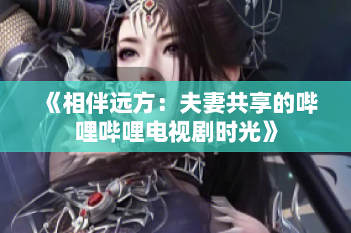 《相伴远方：夫妻共享的哔哩哔哩电视剧时光》