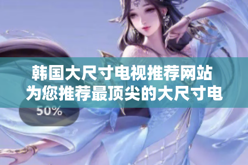 韩国大尺寸电视推荐网站 为您推荐最顶尖的大尺寸电视购物网站