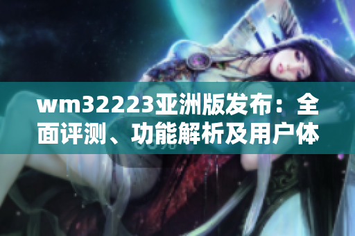 wm32223亚洲版发布：全面评测、功能解析及用户体验分享