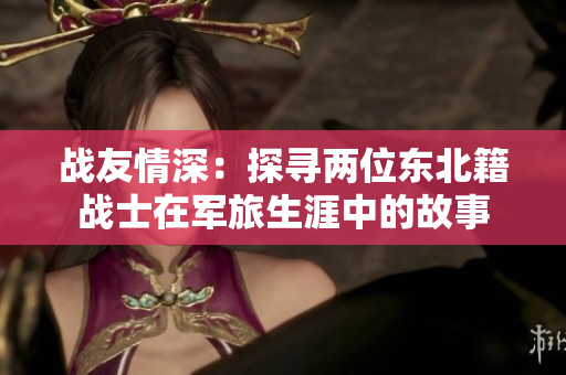 战友情深：探寻两位东北籍战士在军旅生涯中的故事