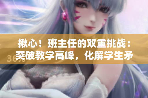 揪心！班主任的双重挑战：突破教学高峰，化解学生矛盾
