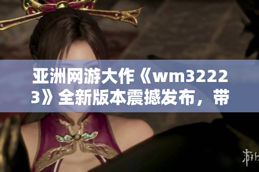亚洲网游大作《wm32223》全新版本震撼发布，带来全新游戏体验!