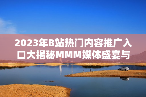 2023年B站热门内容推广入口大揭秘MMM媒体盛宴与你不得不看的亮点!