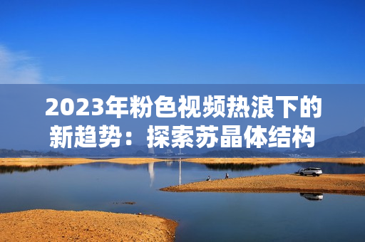 2023年粉色视频热浪下的新趋势：探索苏晶体结构