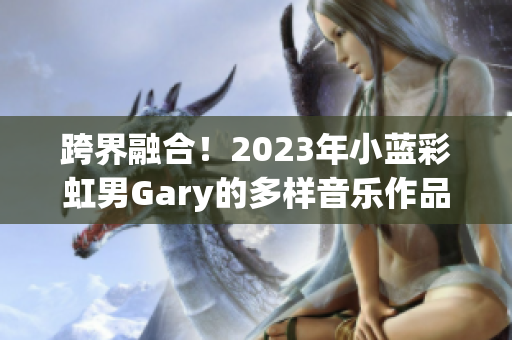 跨界融合！2023年小蓝彩虹男Gary的多样音乐作品展现个人风采