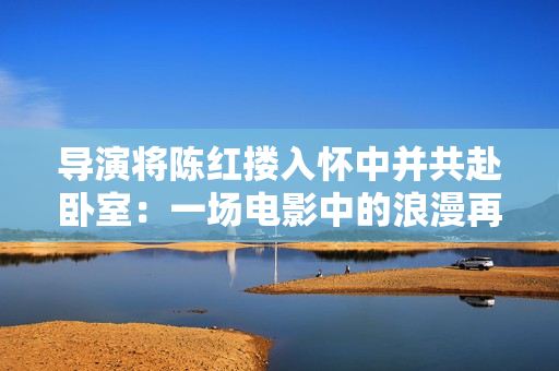 导演将陈红搂入怀中并共赴卧室：一场电影中的浪漫再现