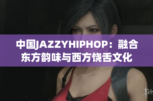 中国JAZZYHIPHOP：融合东方韵味与西方饶舌文化