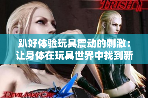 趴好体验玩具震动的刺激：让身体在玩具世界中找到新的快乐  
