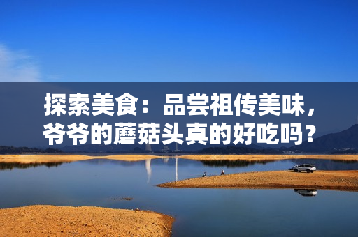 探索美食：品尝祖传美味，爷爷的蘑菇头真的好吃吗？
