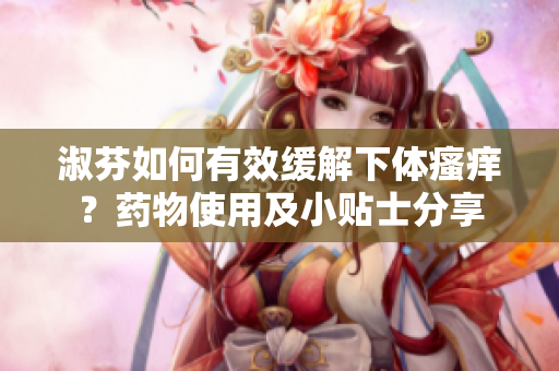 淑芬如何有效缓解下体瘙痒？药物使用及小贴士分享