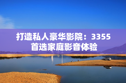 打造私人豪华影院：3355 首选家庭影音体验