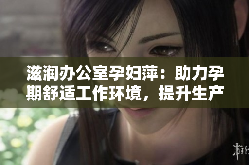 滋润办公室孕妇萍：助力孕期舒适工作环境，提升生产力