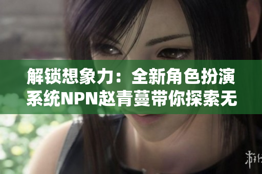 解锁想象力：全新角色扮演系统NPN赵青蔓带你探索无限可能