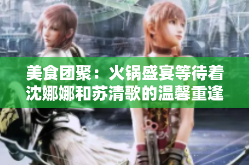 美食团聚：火锅盛宴等待着沈娜娜和苏清歌的温馨重逢