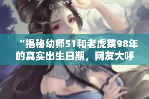 “揭秘幼师51和老虎菜98年的真实出生日期，网友大呼惊讶！”