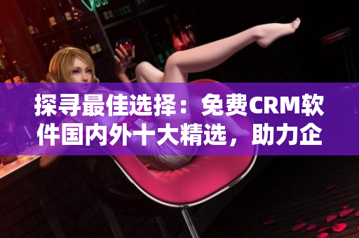 探寻最佳选择：免费CRM软件国内外十大精选，助力企业销售与客户关系管理