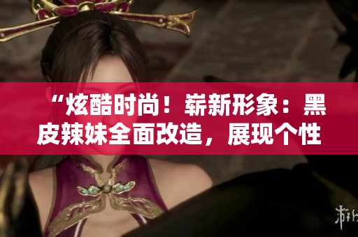 “炫酷时尚！崭新形象：黑皮辣妹全面改造，展现个性魅力”