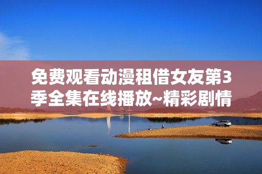 免费观看动漫租借女友第3季全集在线播放~精彩剧情不容错过，尽在同一个屏幕上！