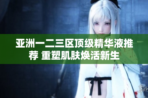 亚洲一二三区顶级精华液推荐 重塑肌肤焕活新生