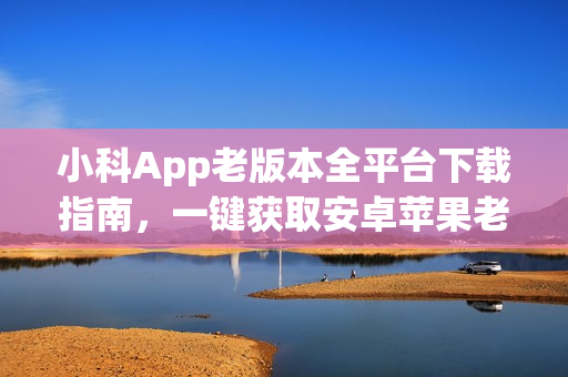 小科App老版本全平台下载指南，一键获取安卓苹果老版本应用