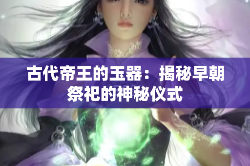 古代帝王的玉器：揭秘早朝祭祀的神秘仪式
