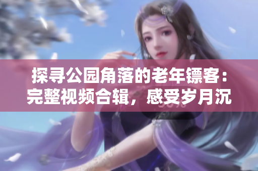 探寻公园角落的老年镖客：完整视频合辑，感受岁月沉淀的精彩对决