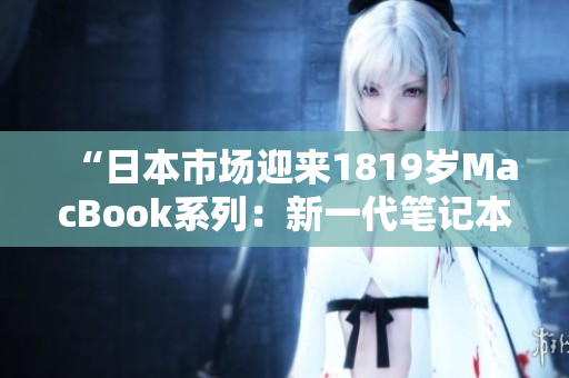 “日本市场迎来1819岁MacBook系列：新一代笔记本电融合创新与性能”