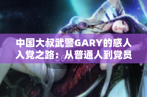 中国大叔武警GARY的感人入党之路：从普通人到党员的坚守与成长